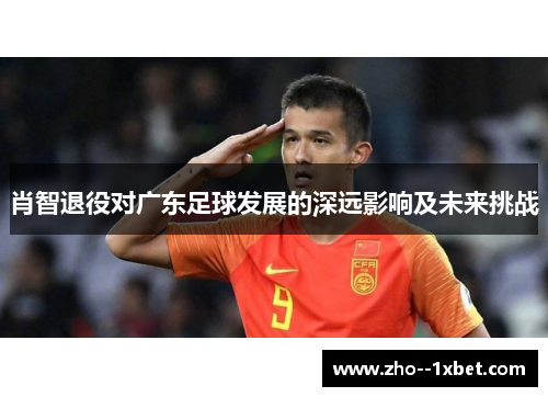 肖智退役对广东足球发展的深远影响及未来挑战