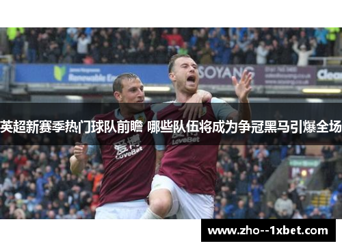 英超新赛季热门球队前瞻 哪些队伍将成为争冠黑马引爆全场
