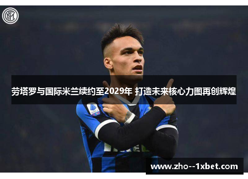 劳塔罗与国际米兰续约至2029年 打造未来核心力图再创辉煌 劳塔罗与国际米兰续约至2029年 打造未来核心力图再创辉煌