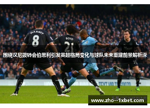 围绕汉尼拔转会伯恩利引发英超格局变化与球队未来重建前景解析深 围绕汉尼拔转会伯恩利引发英超格局变化与球队未来重建前景解析深