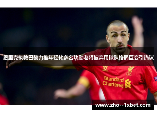 恩里克执教巴黎力推年轻化多名功勋老将被弃用球队格局巨变引热议 恩里克执教巴黎力推年轻化多名功勋老将被弃用球队格局巨变引热议