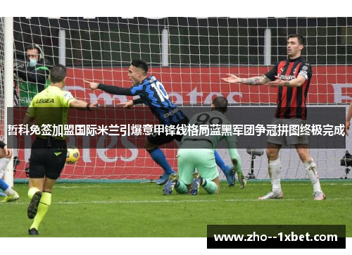 哲科免签加盟国际米兰引爆意甲锋线格局蓝黑军团争冠拼图终极完成