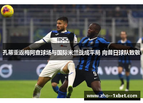 孔蒂重返梅阿查球场与国际米兰战成平局 向昔日球队致敬