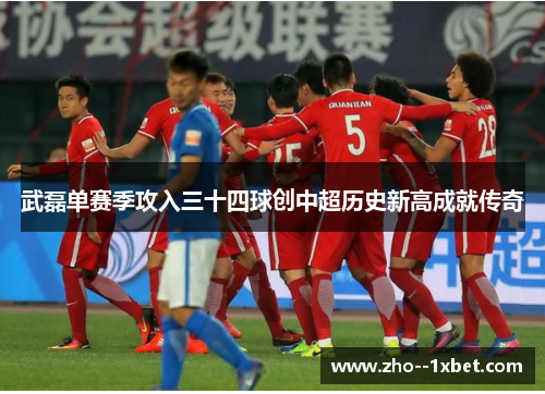 武磊单赛季攻入三十四球创中超历史新高成就传奇