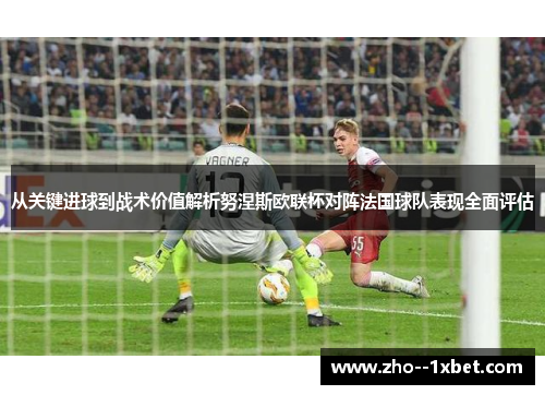 从关键进球到战术价值解析努涅斯欧联杯对阵法国球队表现全面评估