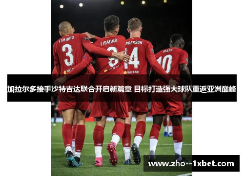 加拉尔多接手沙特吉达联合开启新篇章 目标打造强大球队重返亚洲巅峰 加拉尔多接手沙特吉达联合开启新篇章 目标打造强大球队重返亚洲巅峰