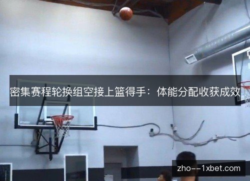 密集赛程轮换组空接上篮得手:体能分配收获成效 密集赛程轮换组空接上篮得手:体能分配收获成效